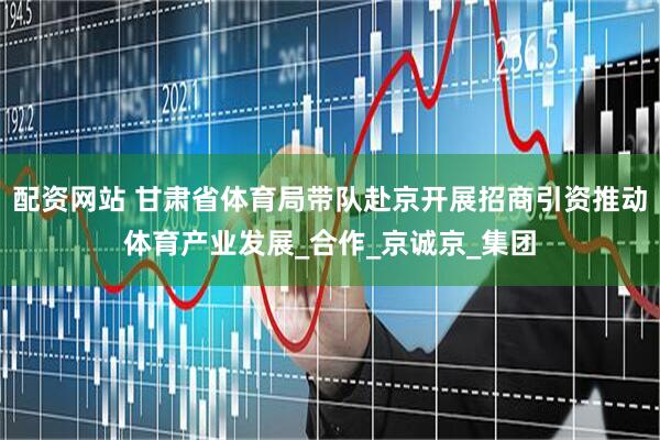 配资网站 甘肃省体育局带队赴京开展招商引资推动体育产业发展_合作_京诚京_集团