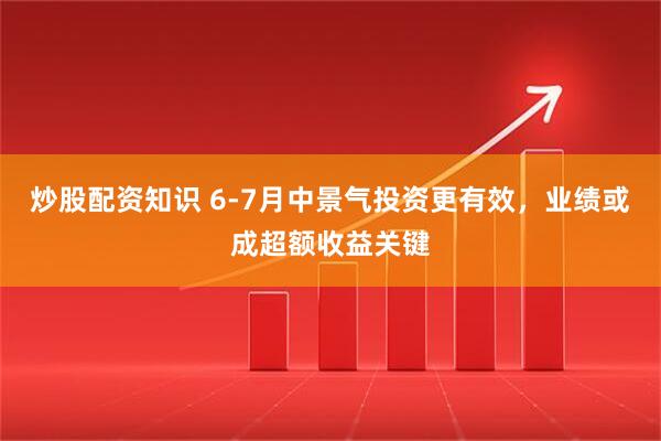 炒股配资知识 6-7月中景气投资更有效，业绩或成超额收益关键