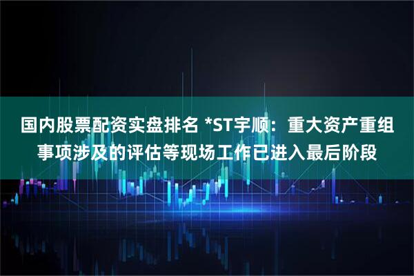 国内股票配资实盘排名 *ST宇顺：重大资产重组事项涉及的评估等现场工作已进入最后阶段