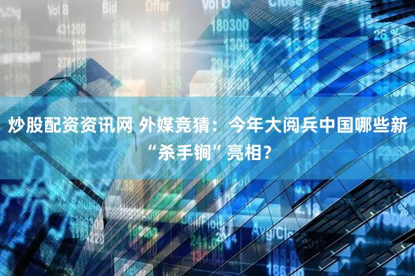 炒股配资资讯网 外媒竞猜：今年大阅兵中国哪些新“杀手锏”亮相？