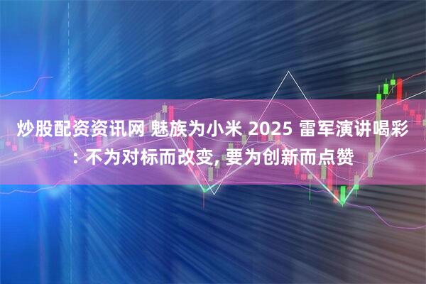 炒股配资资讯网 魅族为小米 2025 雷军演讲喝彩: 不为对标而改变, 要为创新而点赞