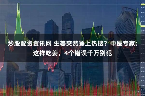 炒股配资资讯网 生姜突然登上热搜？中医专家：这样吃姜，4个错误千万别犯
