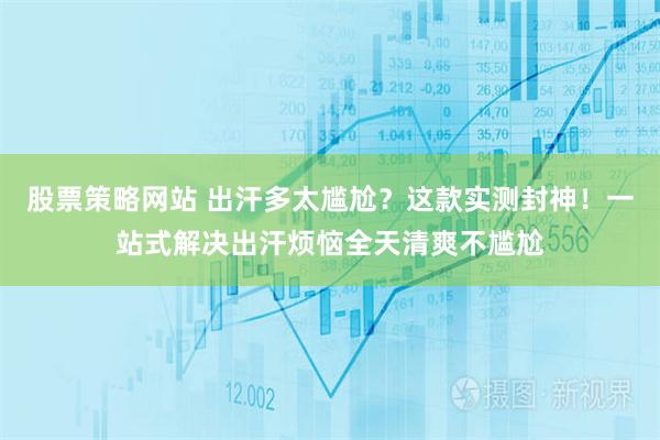 股票策略网站 出汗多太尴尬？这款实测封神！一站式解决出汗烦恼全天清爽不尴尬