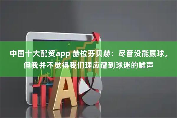 中国十大配资app 赫拉芬贝赫：尽管没能赢球，但我并不觉得我们理应遭到球迷的嘘声