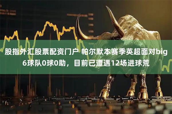 股指外汇股票配资门户 帕尔默本赛季英超面对big6球队0球0助，目前已遭遇12场进球荒