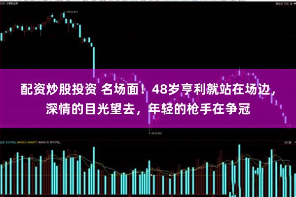 配资炒股投资 名场面！48岁亨利就站在场边，深情的目光望去，年轻的枪手在争冠
