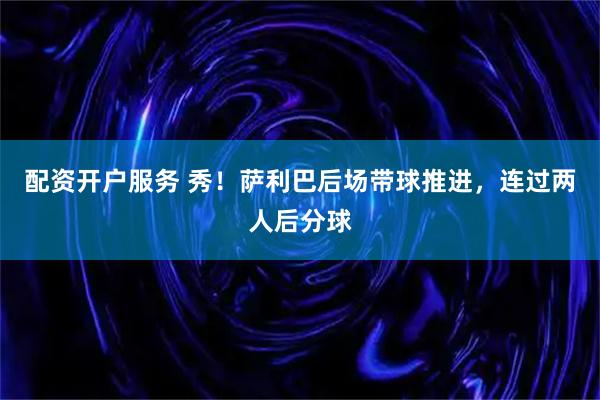 配资开户服务 秀！萨利巴后场带球推进，连过两人后分球