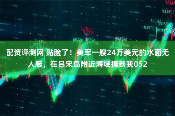 配资评测网 贴脸了！美军一艘24万美元的水面无人艇，在吕宋岛附近海域摸到我052