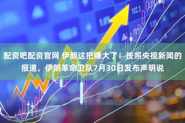 配资吧配资官网 伊朗这把赚大了！按照央视新闻的报道，伊朗革命卫队7月30日发布声明说